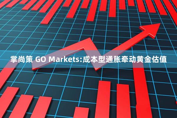 掌尚策 GO Markets:成本型通胀牵动黄金估值