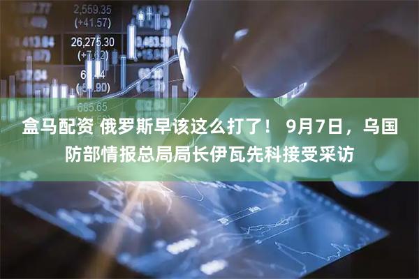 盒马配资 俄罗斯早该这么打了！ 9月7日，乌国防部情报总局局长伊瓦先科接受采访